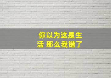 你以为这是生活 那么我错了